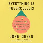 Everything Is Tuberculosis: The History and Persistence of Our Deadliest Infection by John Green